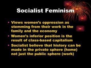 Socialist Feminism

• Views women’s oppression as
  stemming from their work in the
  family and the economy
• Women’s inferior position is the
  result of class-based capitalism
• Socialist believe that history can be
  made in the private sphere (home)
  not just the public sphere (work)
 