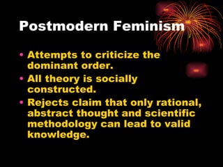 Postmodern Feminism

• Attempts to criticize the
  dominant order.
• All theory is socially
  constructed.
• Rejects claim that only rational,
  abstract thought and scientific
  methodology can lead to valid
  knowledge.
 