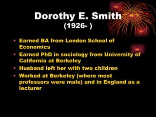 Dorothy E. Smith
                 (1926- )

• Earned BA from London School of
  Economics
• Earned PhD in sociology from University of
  California at Berkeley
• Husband left her with two children
• Worked at Berkeley (where most
  professors were male) and in England as a
  lecturer
 