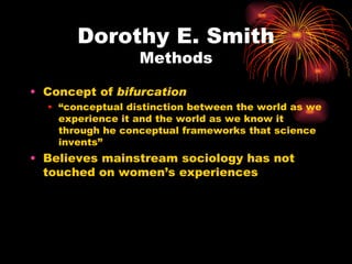 Dorothy E. Smith
                  Methods

• Concept of bifurcation
  • “conceptual distinction between the world as we
    experience it and the world as we know it
    through he conceptual frameworks that science
    invents”
• Believes mainstream sociology has not
  touched on women’s experiences
 