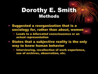 Dorothy E. Smith
                   Methods

• Suggested a reorganization that is a
  sociology for, rather than about, women
  • Leads to a bifurcated consciousness or an
    actual representation
• States that a subjective reality is the only
  way to know human behavior
  • Interviewing, recollection of work experience,
    use of archives, observation, etc.
 