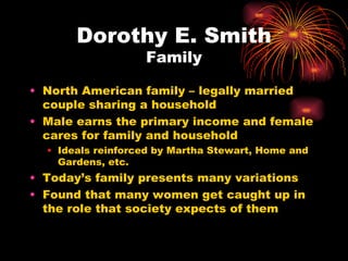 Dorothy E. Smith
                   Family

• North American family – legally married
  couple sharing a household
• Male earns the primary income and female
  cares for family and household
  • Ideals reinforced by Martha Stewart, Home and
    Gardens, etc.
• Today’s family presents many variations
• Found that many women get caught up in
  the role that society expects of them
 