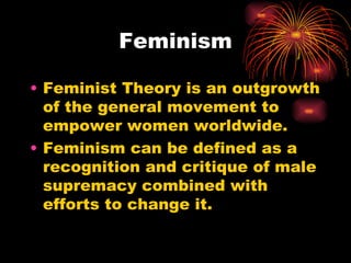 Feminism

• Feminist Theory is an outgrowth
  of the general movement to
  empower women worldwide.
• Feminism can be defined as a
  recognition and critique of male
  supremacy combined with
  efforts to change it.
 