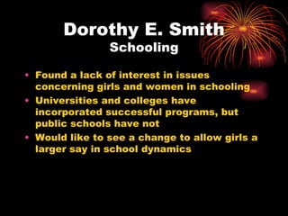 Dorothy E. Smith
                Schooling

• Found a lack of interest in issues
  concerning girls and women in schooling
• Universities and colleges have
  incorporated successful programs, but
  public schools have not
• Would like to see a change to allow girls a
  larger say in school dynamics
 