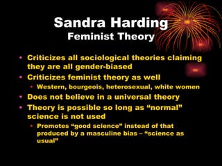 Sandra Harding
            Feminist Theory

• Criticizes all sociological theories claiming
  they are all gender-biased
• Criticizes feminist theory as well
  • Western, bourgeois, heterosexual, white women
• Does not believe in a universal theory
• Theory is possible so long as “normal”
  science is not used
  • Promotes “good science” instead of that
    produced by a masculine bias – “science as
    usual”
 
