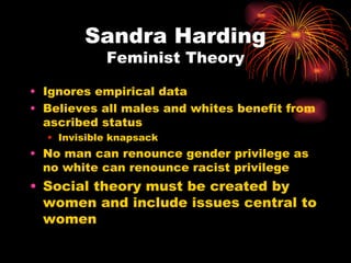 Sandra Harding
            Feminist Theory

• Ignores empirical data
• Believes all males and whites benefit from
  ascribed status
  • Invisible knapsack
• No man can renounce gender privilege as
  no white can renounce racist privilege
• Social theory must be created by
  women and include issues central to
  women
 