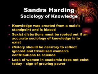 Sandra Harding
      Sociology of Knowledge

• Knowledge was created from a male’s
  standpoint and is biased
• Sexist distortions must be rooted out if an
  accurate sociology of knowledge is to
  exist
• History should be herstory to reflect
  ignored and trivialized women’s
  contributions to science
• Lack of women in academia does not exist
  today – sign of growing power
 