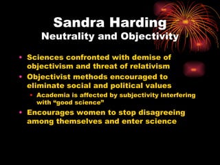 Sandra Harding
     Neutrality and Objectivity

• Sciences confronted with demise of
  objectivism and threat of relativism
• Objectivist methods encouraged to
  eliminate social and political values
  • Academia is affected by subjectivity interfering
    with “good science”
• Encourages women to stop disagreeing
  among themselves and enter science
 