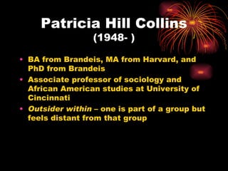Patricia Hill Collins
                  (1948- )

• BA from Brandeis, MA from Harvard, and
  PhD from Brandeis
• Associate professor of sociology and
  African American studies at University of
  Cincinnati
• Outsider within – one is part of a group but
  feels distant from that group
 
