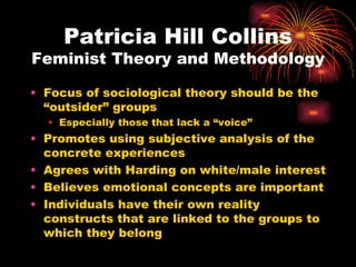Patricia Hill Collins
Feminist Theory and Methodology

• Focus of sociological theory should be the
  “outsider” groups
  • Especially those that lack a “voice”
• Promotes using subjective analysis of the
  concrete experiences
• Agrees with Harding on white/male interest
• Believes emotional concepts are important
• Individuals have their own reality
  constructs that are linked to the groups to
  which they belong
 