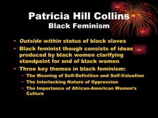Patricia Hill Collins
             Black Feminism

• Outside within status of black slaves
• Black feminist though consists of ideas
  produced by black women clarifying
  standpoint for and of black women
• Three key themes in black feminism:
  • The Meaning of Self-Definition and Self-Valuation
  • The Interlocking Nature of Oppression
  • The Importance of African-American Women’s
    Culture
 