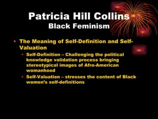 Patricia Hill Collins
             Black Feminism

• The Meaning of Self-Definition and Self-
  Valuation
  • Self-Definition – Challenging the political
    knowledge validation process bringing
    stereotypical images of Afro-American
    womanhood
  • Self-Valuation – stresses the content of Black
    women’s self-definitions
 