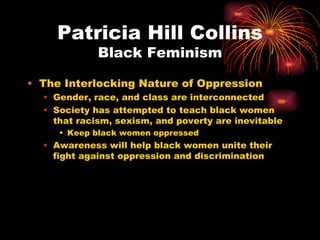 Patricia Hill Collins
             Black Feminism

• The Interlocking Nature of Oppression
  • Gender, race, and class are interconnected
  • Society has attempted to teach black women
    that racism, sexism, and poverty are inevitable
     • Keep black women oppressed
  • Awareness will help black women unite their
    fight against oppression and discrimination
 