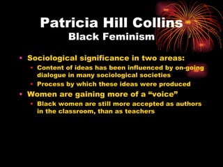 Patricia Hill Collins
            Black Feminism

• Sociological significance in two areas:
  • Content of ideas has been influenced by on-going
    dialogue in many sociological societies
  • Process by which these ideas were produced
• Women are gaining more of a “voice”
  • Black women are still more accepted as authors
    in the classroom, than as teachers
 