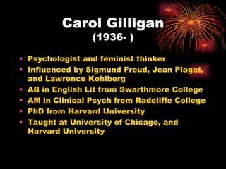 Carol Gilligan
                 (1936- )

• Psychologist and feminist thinker
• Influenced by Sigmund Freud, Jean Piaget,
  and Lawrence Kohlberg
• AB in English Lit from Swarthmore College
• AM in Clinical Psych from Radcliffe College
• PhD from Harvard University
• Taught at University of Chicago, and
  Harvard University
 