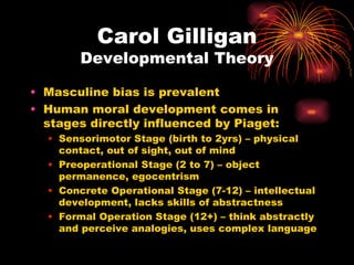Carol Gilligan
        Developmental Theory

• Masculine bias is prevalent
• Human moral development comes in
  stages directly influenced by Piaget:
  • Sensorimotor Stage (birth to 2yrs) – physical
    contact, out of sight, out of mind
  • Preoperational Stage (2 to 7) – object
    permanence, egocentrism
  • Concrete Operational Stage (7-12) – intellectual
    development, lacks skills of abstractness
  • Formal Operation Stage (12+) – think abstractly
    and perceive analogies, uses complex language
 