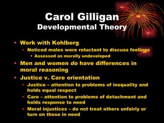 Carol Gilligan
        Developmental Theory

• Work with Kohlberg
  • Noticed males were reluctant to discuss feelings
     • Assessed as morally undeveloped
• Men and women do have differences in
  moral reasoning
• Justice v. Care orientation
  • Justice – attention to problems of inequality and
    holds equal respect
  • Care – attention to problems of detachment and
    holds response to need
  • Moral injustices – do not treat others unfairly or
    turn on those in need
 