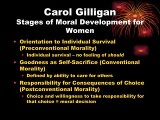 Carol Gilligan
Stages of Moral Development for
            Women
• Orientation to Individual Survival
  (Preconventional Morality)
  • Individual survival – no feeling of should
• Goodness as Self-Sacrifice (Conventional
  Morality)
  • Defined by ability to care for others
• Responsibility for Consequences of Choice
  (Postconventional Morality)
  • Choice and willingness to take responsibility for
    that choice = moral decision
 
