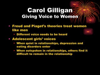Carol Gilligan
       Giving Voice to Women

• Freud and Piaget’s theories treat women
  like men
  • Different voice needs to be heard
• Adolescent girls’ voices
  • When quiet in relationships, depression and
    eating disorders enter
  • When outspoken in relationships, others find it
    difficult to remain in the relationship
 