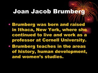 Joan Jacob Brumberg

• Brumberg was born and raised
  in Ithaca, New York, where she
  continued to live and work as a
  professor at Cornell University.
• Brumberg teaches in the areas
  of history, human development,
  and women’s studies.
 