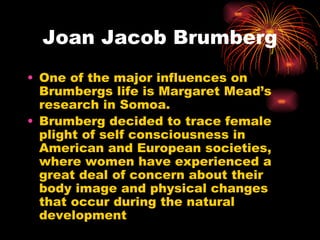 Joan Jacob Brumberg
• One of the major influences on
  Brumbergs life is Margaret Mead’s
  research in Somoa.
• Brumberg decided to trace female
  plight of self consciousness in
  American and European societies,
  where women have experienced a
  great deal of concern about their
  body image and physical changes
  that occur during the natural
  development
 