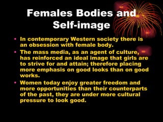 Females Bodies and
       Self-image
• In contemporary Western society there is
  an obsession with female body.
• The mass media, as an agent of culture,
  has reinforced an ideal image that girls are
  to strive for and attain; therefore placing
  more emphasis on good looks than on good
  works.
• Women today enjoy greater freedom and
  more opportunities than their counterparts
  of the past, they are under more cultural
  pressure to look good.
 