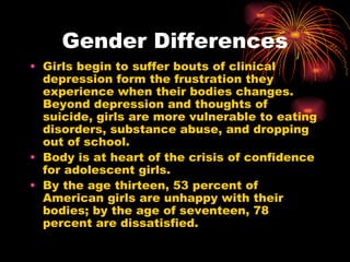 Gender Differences
• Girls begin to suffer bouts of clinical
  depression form the frustration they
  experience when their bodies changes.
  Beyond depression and thoughts of
  suicide, girls are more vulnerable to eating
  disorders, substance abuse, and dropping
  out of school.
• Body is at heart of the crisis of confidence
  for adolescent girls.
• By the age thirteen, 53 percent of
  American girls are unhappy with their
  bodies; by the age of seventeen, 78
  percent are dissatisfied.
 