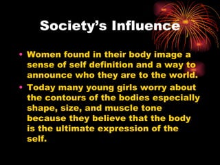 Society’s Influence

• Women found in their body image a
  sense of self definition and a way to
  announce who they are to the world.
• Today many young girls worry about
  the contours of the bodies especially
  shape, size, and muscle tone
  because they believe that the body
  is the ultimate expression of the
  self.
 