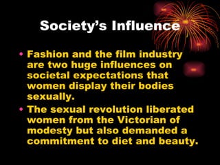 Society’s Influence

• Fashion and the film industry
  are two huge influences on
  societal expectations that
  women display their bodies
  sexually.
• The sexual revolution liberated
  women from the Victorian of
  modesty but also demanded a
  commitment to diet and beauty.
 