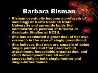 Barbara Risman
• Risman eventually became a professor of
  sociology at North Carolina State
  University and currently holds the
  administrative position of Director of
  Graduate Studies at NCSU.
• She has conducted a great deal of her own
  research in the area of single parenthood.
• She believes that men are capable of being
  single parents and that parent-child
  attachment, households organization, and
  child development can all occur
  successfully in both single-mother and
  single-father homes.
 