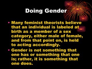 Doing Gender

• Many feminist theorists believe
  that an individual is labeled at
  birth as a member of a sex
  category, either male of female,
  and from that point on, is held
  to acting accordingly.
• Gender is not something that
  one has or something that one
  is; rather, it is something that
  one does.
 