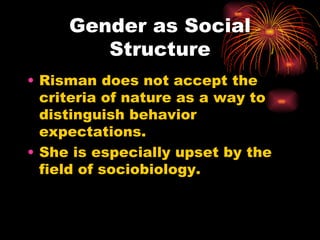 Gender as Social
        Structure
• Risman does not accept the
  criteria of nature as a way to
  distinguish behavior
  expectations.
• She is especially upset by the
  field of sociobiology.
 