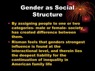 Gender as Social
         Structure
• By assigning people to one or two
  categories- male or female- society
  has created difference between
  them.
• Risman feels that genders strongest
  influence is found at the
  interactional level, and therein lies
  the deepest liability for the
  continuation of inequality in
  American family life
 
