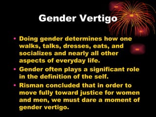 Gender Vertigo

• Doing gender determines how one
  walks, talks, dresses, eats, and
  socializes and nearly all other
  aspects of everyday life.
• Gender often plays a significant role
  in the definition of the self.
• Risman concluded that in order to
  move fully toward justice for women
  and men, we must dare a moment of
  gender vertigo.
 