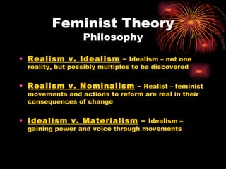 Feminist Theory
                  Philosophy

• Realism v. Idealism – Idealism – not one
  reality, but possibly multiples to be discovered


• Realism v. Nominalism – Realist – feminist
  movements and actions to reform are real in their
  consequences of change


• Idealism v. Materialism – Idealism –
  gaining power and voice through movements
 