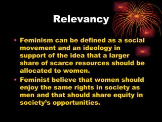 Relevancy

• Feminism can be defined as a social
  movement and an ideology in
  support of the idea that a larger
  share of scarce resources should be
  allocated to women.
• Feminist believe that women should
  enjoy the same rights in society as
  men and that should share equity in
  society’s opportunities.
 