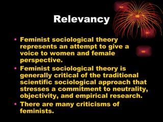 Relevancy
• Feminist sociological theory
  represents an attempt to give a
  voice to women and female
  perspective.
• Feminist sociological theory is
  generally critical of the traditional
  scientific sociological approach that
  stresses a commitment to neutrality,
  objectivity, and empirical research.
• There are many criticisms of
  feminists.
 