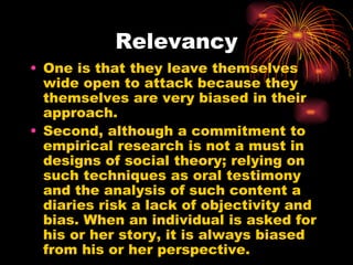 Relevancy
• One is that they leave themselves
  wide open to attack because they
  themselves are very biased in their
  approach.
• Second, although a commitment to
  empirical research is not a must in
  designs of social theory; relying on
  such techniques as oral testimony
  and the analysis of such content a
  diaries risk a lack of objectivity and
  bias. When an individual is asked for
  his or her story, it is always biased
  from his or her perspective.
 