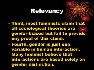 Relevancy

• Third, most feminists claim that
  all sociological theories are
  gender-biased but fail to provide
  any proof of this claim.
• Fourth, gender is just one
  variable in human interaction.
  Many feminist believe that
  interactions are based solely on
  gender distinction.
 