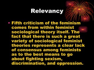 Relevancy

• Fifth criticism of the feminism
  comes from within feminist
  sociological theory itself. The
  fact that there is such a great
  variety of sociological feminist
  theories represents a clear lack
  of consensus among feminists
  as to the best means to go
  about fighting sexism,
  discrimination, and oppression.
 