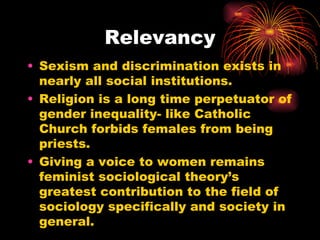Relevancy
• Sexism and discrimination exists in
  nearly all social institutions.
• Religion is a long time perpetuator of
  gender inequality- like Catholic
  Church forbids females from being
  priests.
• Giving a voice to women remains
  feminist sociological theory’s
  greatest contribution to the field of
  sociology specifically and society in
  general.
 