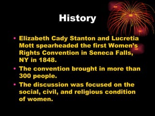 History

• Elizabeth Cady Stanton and Lucretia
  Mott spearheaded the first Women’s
  Rights Convention in Seneca Falls,
  NY in 1848.
• The convention brought in more than
  300 people.
• The discussion was focused on the
  social, civil, and religious condition
  of women.
 