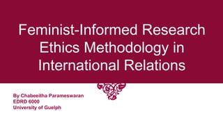 Feminist-Informed Research
Ethics Methodology in
International Relations
By Chabeeitha Parameswaran
EDRD 6000
University of Guelph
 
