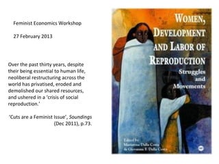 Feminist Economics Workshop

  27 February 2013




Over the past thirty years, despite
their being essential to human life,
neoliberal restructuring across the
world has privatised, eroded and
demolished our shared resources,
and ushered in a ‘crisis of social
reproduction.’

‘Cuts are a Feminist Issue’, Soundings
                     (Dec 2011), p.73.
 