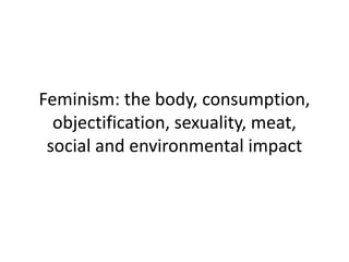 Feminism: the body, consumption,
objectification, sexuality, meat,
social and environmental impact
 