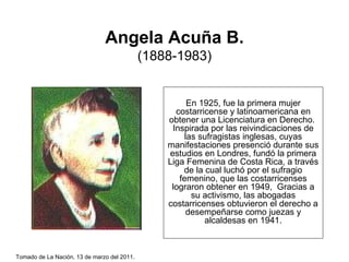 Angela Acuña B. (1888-1983) En 1925, fue la primera mujer costarricense y latinoamericana en obtener una Licenciatura en Derecho.  Inspirada por las reivindicaciones de las sufragistas inglesas, cuyas manifestaciones presenció durante sus estudios en Londres, fundó la primera Liga Femenina de Costa Rica, a través de la cual luchó por el sufragio femenino, que las costarricenses lograron obtener en 1949,  Gracias a su activismo, las abogadas costarricenses obtuvieron el derecho a desempeñarse como juezas y alcaldesas en 1941. Tomado de La Nación, 13 de marzo del 2011 .  
