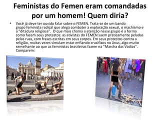 Feministas do Femen eram comandadas
por um homem! Quem diria?
• Você já deve ter ouvido falar sobre o FEMEN. Trata-se de um bando
grupo feminista radical que alega combater a exploração sexual, o machismo e
a "ditadura religiosa". O que mais chama a atenção nesse grupo é a forma
como fazem seus protestos: as ativistas do FEMEN saem praticamente peladas
pelas ruas, com frases escritas em seus corpos. Em seus protestos contra a
religião, muitas vezes simulam estar enfiando crucifixos no ânus, algo muito
semelhante ao que as feministas brasileiras fazem na "Marcha das Vadias".
Comparem:
 