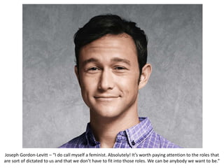 Joseph Gordon-Levitt – “I do call myself a feminist. Absolutely! It’s worth paying attention to the roles that
are sort of dictated to us and that we don’t have to fit into those roles. We can be anybody we want to be.”
 