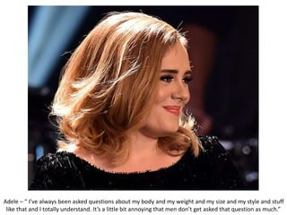 Adele – “ I’ve always been asked questions about my body and my weight and my size and my style and stuff
like that and I totally understand. It’s a little bit annoying that men don’t get asked that question as much.”
 