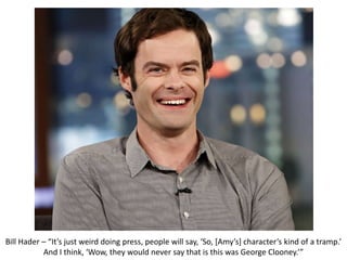 Bill Hader – “It’s just weird doing press, people will say, ‘So, [Amy’s] character’s kind of a tramp.’
And I think, ‘Wow, they would never say that is this was George Clooney.’”
 
